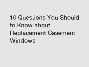 10 Questions You Should to Know about Replacement Casement Windows