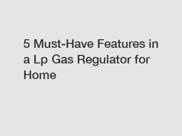 5 Must-Have Features in a Lp Gas Regulator for Home