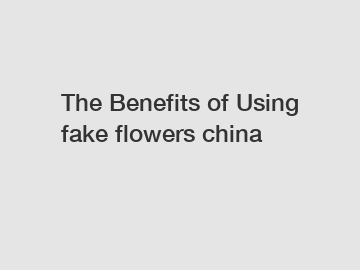 The Benefits of Using fake flowers china