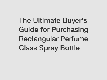 The&nbsp;Ultimate&nbsp;Buyer's&nbsp;Guide&nbsp;for&nbsp;Purchasing&nbsp;Rectangular Perfume Glass Spray Bottle