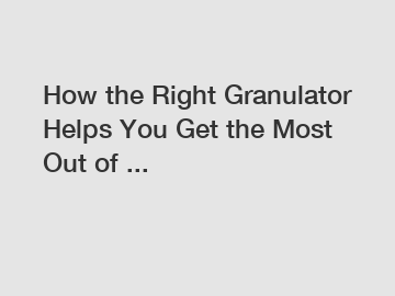 How the Right Granulator Helps You Get the Most Out of ...