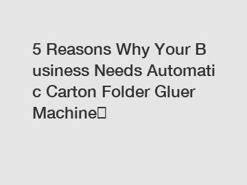 5&nbsp;Reasons&nbsp;Why&nbsp;Your&nbsp;Business&nbsp;Needs&nbsp;Automatic Carton Folder Gluer Machine？