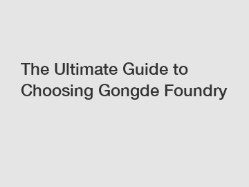 The Ultimate Guide to Choosing Gongde Foundry
