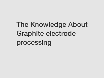 The Knowledge About Graphite electrode processing