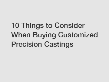 10 Things to Consider When Buying Customized Precision Castings