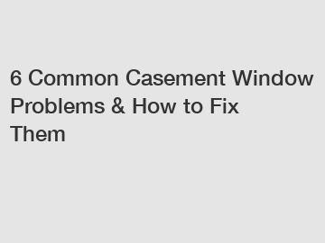 6 Common Casement Window Problems & How to Fix Them