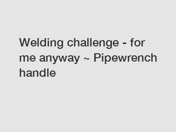 Welding challenge - for me anyway ~ Pipewrench handle