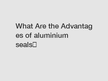 What Are the Advantages of aluminium seals？