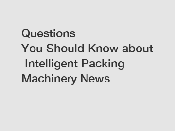 Questions You Should Know about Intelligent Packing Machinery News