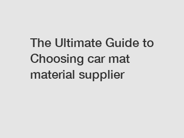 The Ultimate Guide to Choosing car mat material supplier