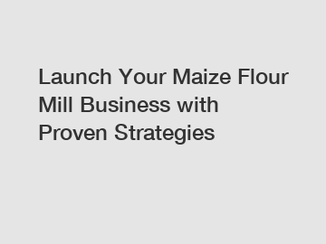 Launch Your Maize Flour Mill Business with Proven Strategies