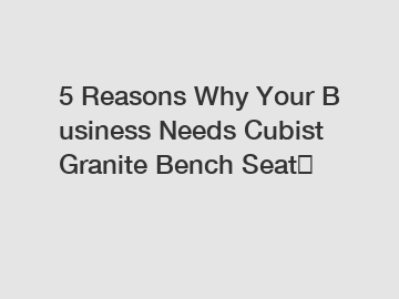 5 Reasons Why Your Business Needs Cubist Granite Bench Seat？