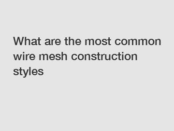 What are the most common wire mesh construction styles