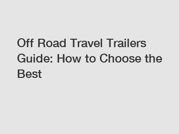 Off Road Travel Trailers Guide: How to Choose the Best Off Road Travel Trailers Guide: How to Choose the Best