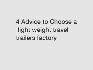 4 Advice to Choose a light weight travel trailers factory