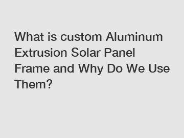 What is custom Aluminum Extrusion Solar Panel Frame and Why Do We Use Them?