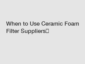 When to Use Ceramic Foam Filter Suppliers？