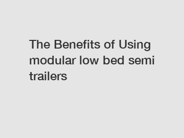 The Benefits of Using modular low bed semi trailers