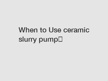 When to Use ceramic slurry pump？