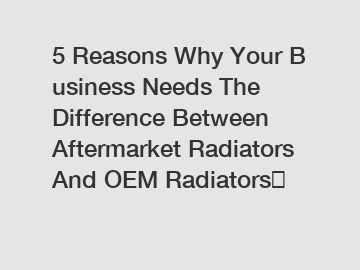 5 Reasons Why Your Business Needs The Difference Between Aftermarket Radiators And OEM Radiators？