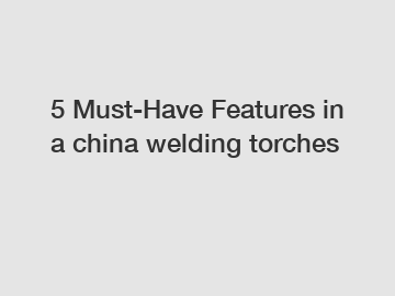 5 Must-Have Features in a china welding torches