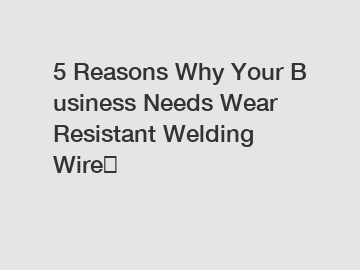 5 Reasons Why Your Business Needs Wear Resistant Welding Wire？