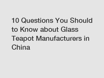 10 Questions You Should to Know about Glass Teapot Manufacturers in China