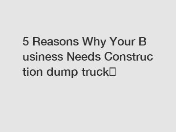 5&nbsp;Reasons&nbsp;Why&nbsp;Your&nbsp;Business&nbsp;Needs&nbsp;Construction dump truck？