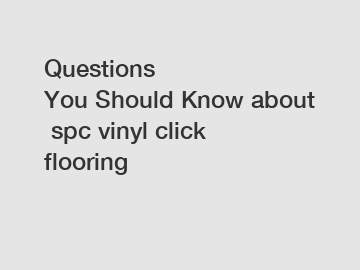 Questions You&nbsp;Should&nbsp;Know&nbsp;about&nbsp;spc vinyl click flooring