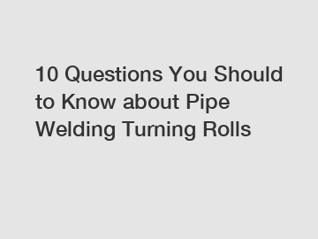 10 Questions You Should to Know about Pipe Welding Turning Rolls