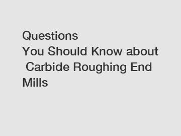 Questions You&nbsp;Should&nbsp;Know&nbsp;about&nbsp;Carbide Roughing End Mills