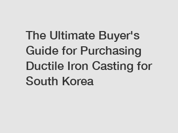 The Ultimate Buyer's Guide for Purchasing Ductile Iron Casting for South Korea