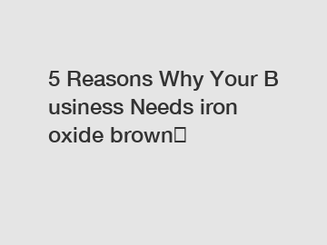 5&nbsp;Reasons&nbsp;Why&nbsp;Your&nbsp;Business&nbsp;Needs&nbsp;iron oxide brown？