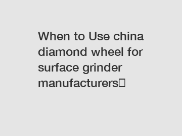 When to Use china diamond wheel for surface grinder manufacturers？