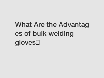 What&nbsp;Are&nbsp;the&nbsp;Advantages&nbsp;of bulk welding gloves？