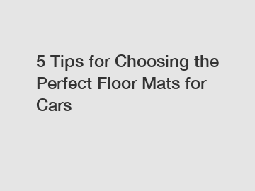 5 Tips for Choosing the Perfect Floor Mats for Cars