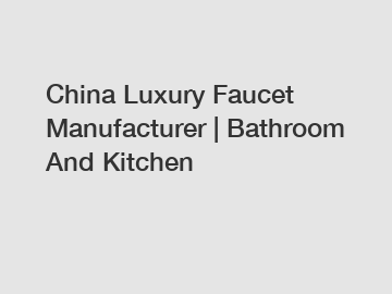 China Luxury Faucet Manufacturer | Bathroom And Kitchen