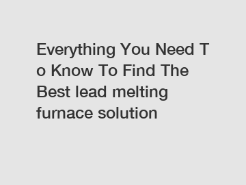 Everything You Need To Know To Find The Best lead melting furnace solution