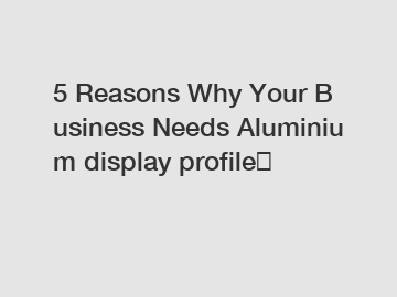 5 Reasons Why Your Business Needs Aluminium display profile？