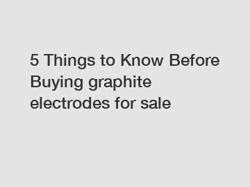 5 Things to Know Before Buying graphite electrodes for sale