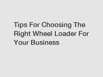Tips For Choosing The Right Wheel Loader For Your Business Tips For Choosing The Right Wheel Loader For Your Business