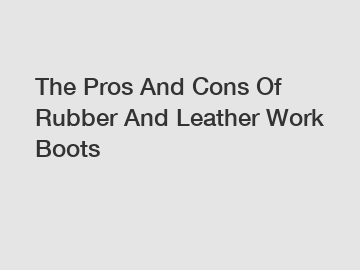 The Pros And Cons Of Rubber And Leather Work Boots