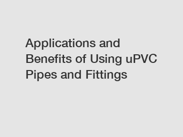 Applications and Benefits of Using uPVC Pipes and Fittings