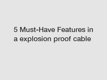 5 Must-Have Features in a explosion proof cable