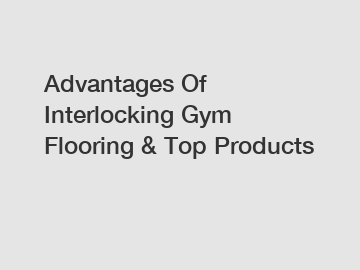 Advantages Of Interlocking Gym Flooring & Top Products
