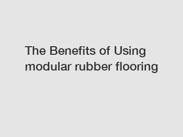 The&nbsp;Benefits&nbsp;of&nbsp;Using modular rubber flooring