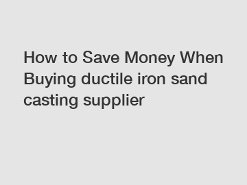 How to Save Money When Buying ductile iron sand casting supplier