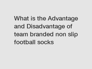 What is the Advantage and Disadvantage of  team branded non slip football socks