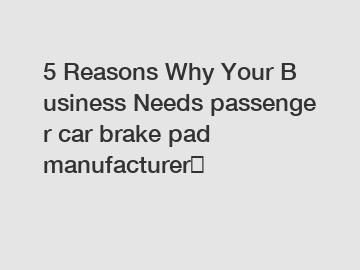 5 Reasons Why Your Business Needs passenger car brake pad manufacturer？