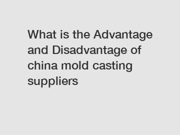What is the Advantage and Disadvantage of  china mold casting suppliers